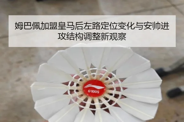 姆巴佩加盟皇马后左路定位变化与安帅进攻结构调整新观察