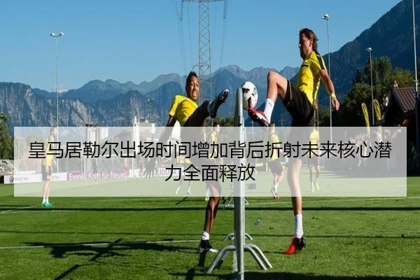 皇马居勒尔出场时间增加背后折射未来核心潜力全面释放