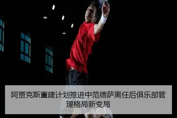 阿贾克斯重建计划推进中范德萨离任后俱乐部管理格局新变局