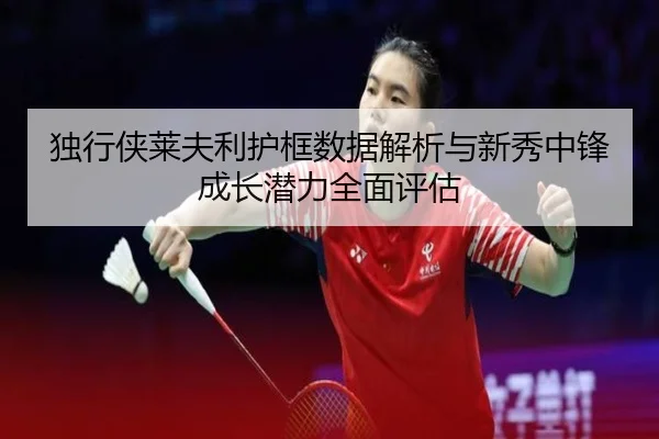 独行侠莱夫利护框数据解析与新秀中锋成长潜力全面评估
