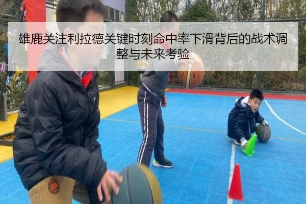 雄鹿关注利拉德关键时刻命中率下滑背后的战术调整与未来考验
