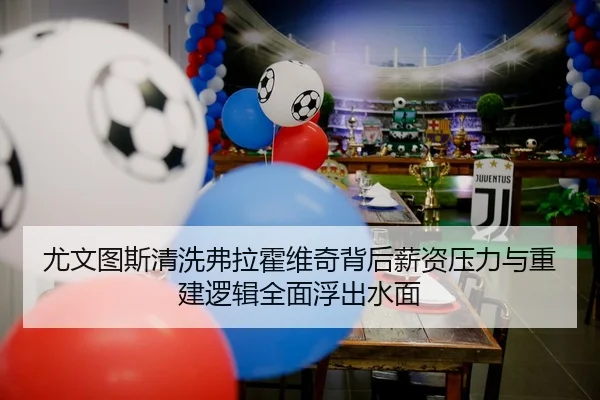 尤文图斯清洗弗拉霍维奇背后薪资压力与重建逻辑全面浮出水面