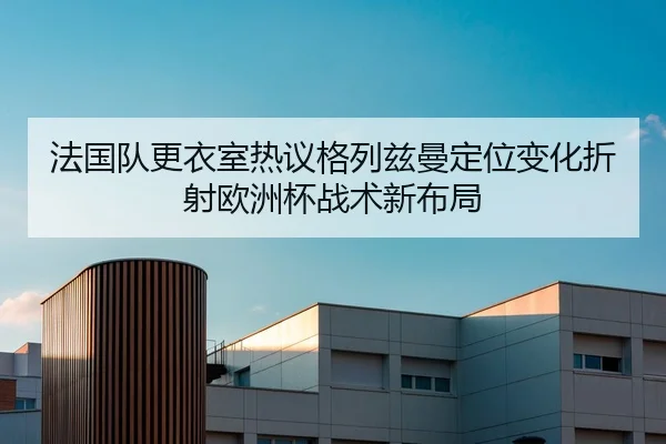 法国队更衣室热议格列兹曼定位变化折射欧洲杯战术新布局