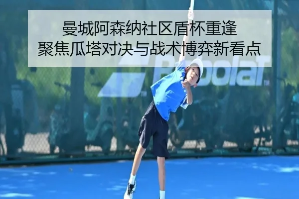 曼城阿森纳社区盾杯重逢 聚焦瓜塔对决与战术博弈新看点